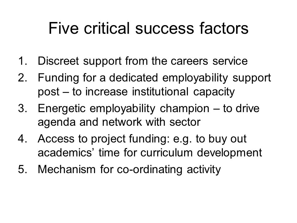 Five critical success factors 1.Discreet support from the careers service 2.Funding for a dedicated employability support post – to increase institutional capacity 3.Energetic employability champion – to drive agenda and network with sector 4.Access to project funding: e.g.