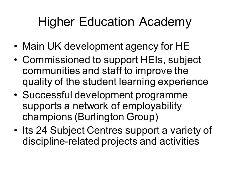 Higher Education Academy Main UK development agency for HE Commissioned to support HEIs, subject communities and staff to improve the quality of the student learning experience Successful development programme supports a network of employability champions (Burlington Group) Its 24 Subject Centres support a variety of discipline-related projects and activities