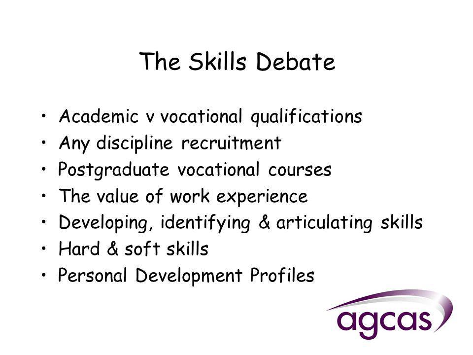 The Skills Debate Academic v vocational qualifications Any discipline recruitment Postgraduate vocational courses The value of work experience Developing, identifying & articulating skills Hard & soft skills Personal Development Profiles