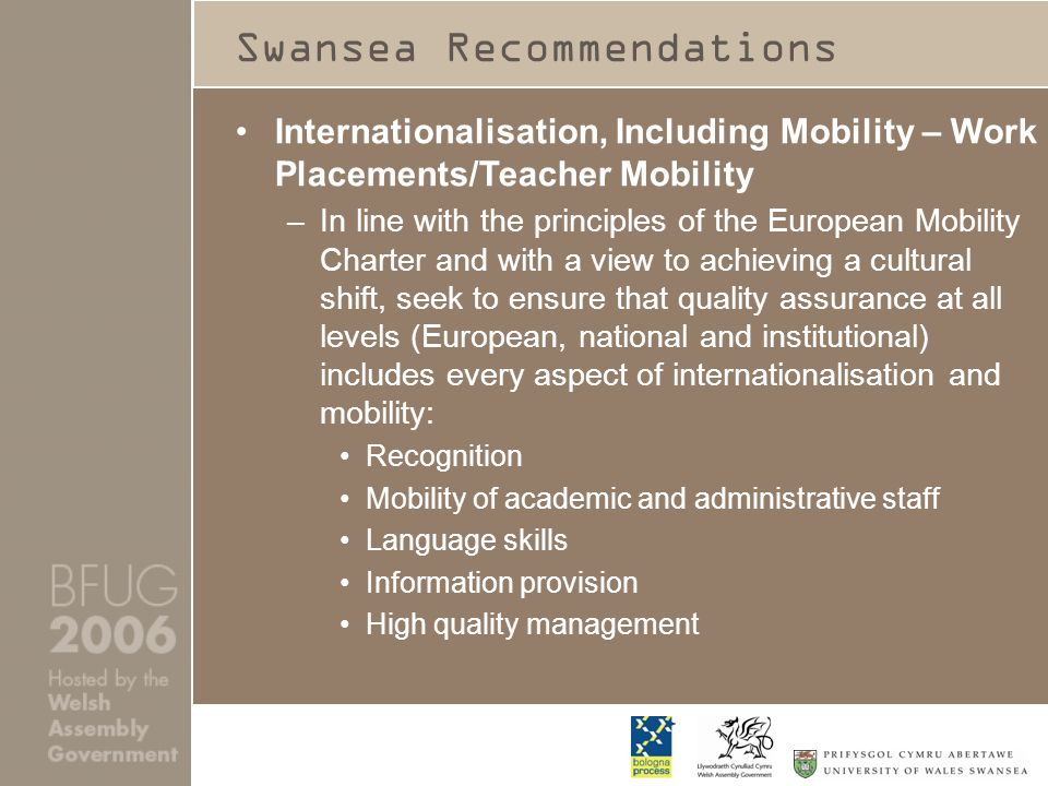 Swansea Recommendations Internationalisation, Including Mobility – Work Placements/Teacher Mobility –In line with the principles of the European Mobility Charter and with a view to achieving a cultural shift, seek to ensure that quality assurance at all levels (European, national and institutional) includes every aspect of internationalisation and mobility: Recognition Mobility of academic and administrative staff Language skills Information provision High quality management