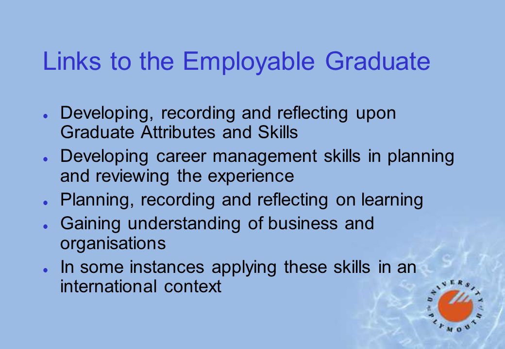 Links to the Employable Graduate l Developing, recording and reflecting upon Graduate Attributes and Skills l Developing career management skills in planning and reviewing the experience l Planning, recording and reflecting on learning l Gaining understanding of business and organisations l In some instances applying these skills in an international context