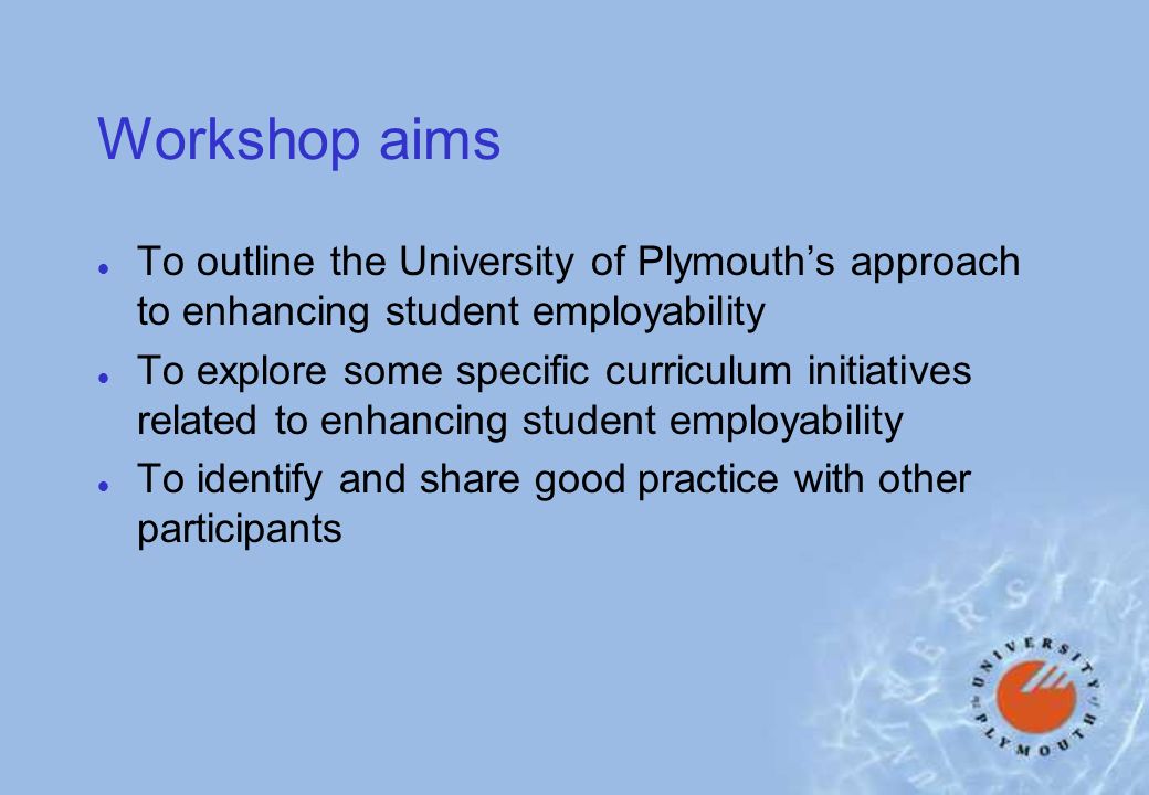 Workshop aims l To outline the University of Plymouths approach to enhancing student employability l To explore some specific curriculum initiatives related to enhancing student employability l To identify and share good practice with other participants