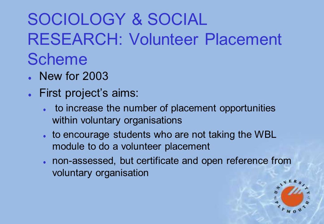 SOCIOLOGY & SOCIAL RESEARCH: Volunteer Placement Scheme l New for 2003 l First projects aims: l to increase the number of placement opportunities within voluntary organisations l to encourage students who are not taking the WBL module to do a volunteer placement l non-assessed, but certificate and open reference from voluntary organisation