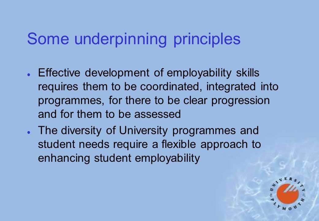Some underpinning principles l Effective development of employability skills requires them to be coordinated, integrated into programmes, for there to be clear progression and for them to be assessed l The diversity of University programmes and student needs require a flexible approach to enhancing student employability