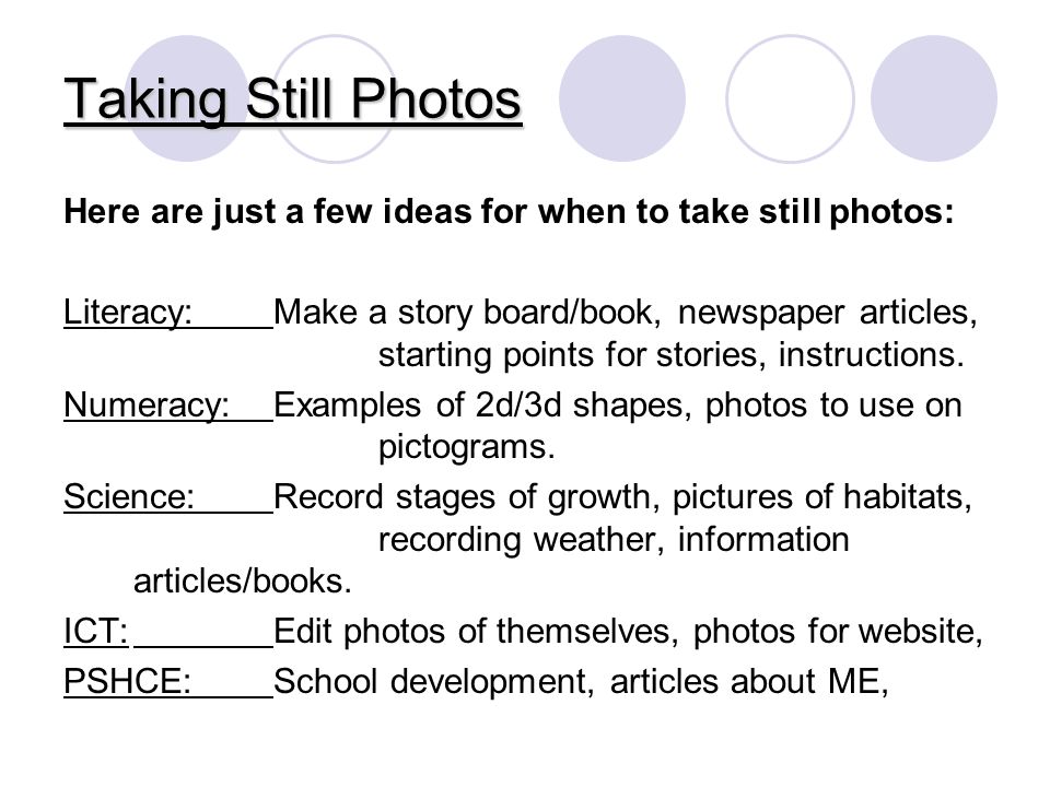 Taking Still Photos Here are just a few ideas for when to take still photos: Literacy: Make a story board/book, newspaper articles, starting points for stories, instructions.