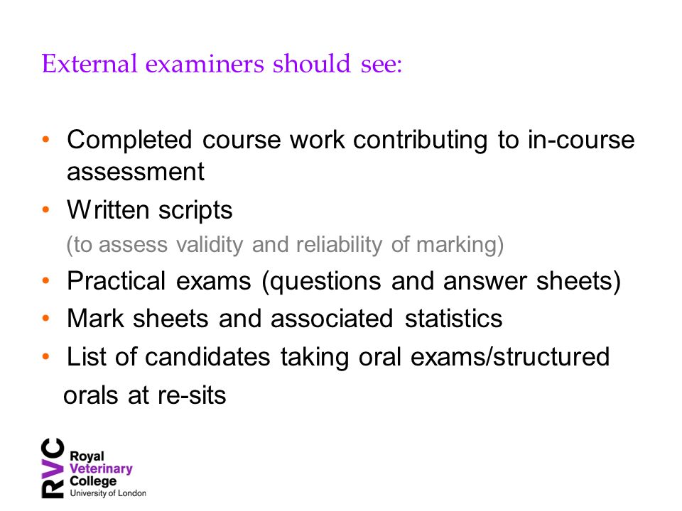 External examiners should see: Completed course work contributing to in-course assessment Written scripts (to assess validity and reliability of marking) Practical exams (questions and answer sheets) Mark sheets and associated statistics List of candidates taking oral exams/structured orals at re-sits