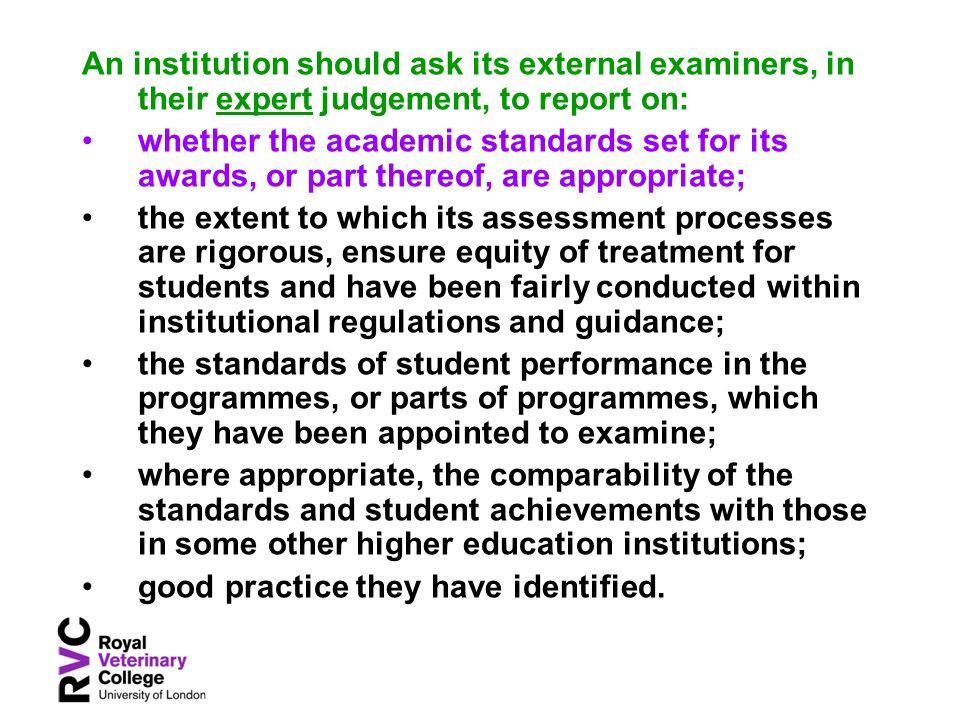 An institution should ask its external examiners, in their expert judgement, to report on: whether the academic standards set for its awards, or part thereof, are appropriate; the extent to which its assessment processes are rigorous, ensure equity of treatment for students and have been fairly conducted within institutional regulations and guidance; the standards of student performance in the programmes, or parts of programmes, which they have been appointed to examine; where appropriate, the comparability of the standards and student achievements with those in some other higher education institutions; good practice they have identified.