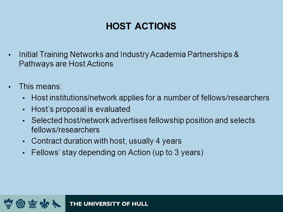 HOST ACTIONS Initial Training Networks and Industry Academia Partnerships & Pathways are Host Actions This means: Host institutions/network applies for a number of fellows/researchers Hosts proposal is evaluated Selected host/network advertises fellowship position and selects fellows/researchers Contract duration with host, usually 4 years Fellows stay depending on Action (up to 3 years)