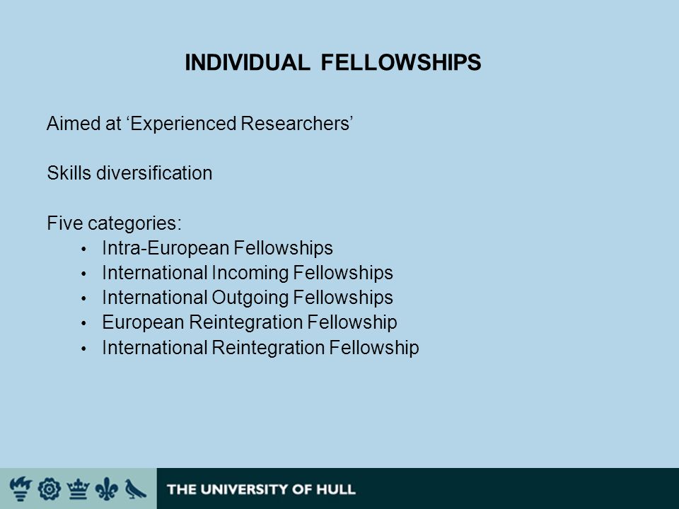 INDIVIDUAL FELLOWSHIPS Aimed at Experienced Researchers Skills diversification Five categories: Intra-European Fellowships International Incoming Fellowships International Outgoing Fellowships European Reintegration Fellowship International Reintegration Fellowship