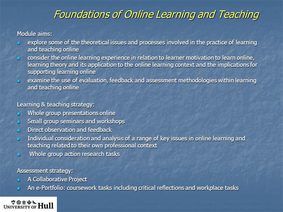Foundations of Online Learning and Teaching Module aims: explore some of the theoretical issues and processes involved in the practice of learning and teaching online explore some of the theoretical issues and processes involved in the practice of learning and teaching online consider the online learning experience in relation to learner motivation to learn online, learning theory and its application to the online learning context and the implications for supporting learning online consider the online learning experience in relation to learner motivation to learn online, learning theory and its application to the online learning context and the implications for supporting learning online examine the use of evaluation, feedback and assessment methodologies within learning and teaching online examine the use of evaluation, feedback and assessment methodologies within learning and teaching online Learning & teaching strategy: Whole group presentations online Whole group presentations online Small group seminars and workshops Small group seminars and workshops Direct observation and feedback Direct observation and feedback Individual consideration and analysis of a range of key issues in online learning and teaching related to their own professional context Individual consideration and analysis of a range of key issues in online learning and teaching related to their own professional context Whole group action research tasks Whole group action research tasks Assessment strategy: A Collaborative Project A Collaborative Project An e-Portfolio: coursework tasks including critical reflections and workplace tasks An e-Portfolio: coursework tasks including critical reflections and workplace tasks