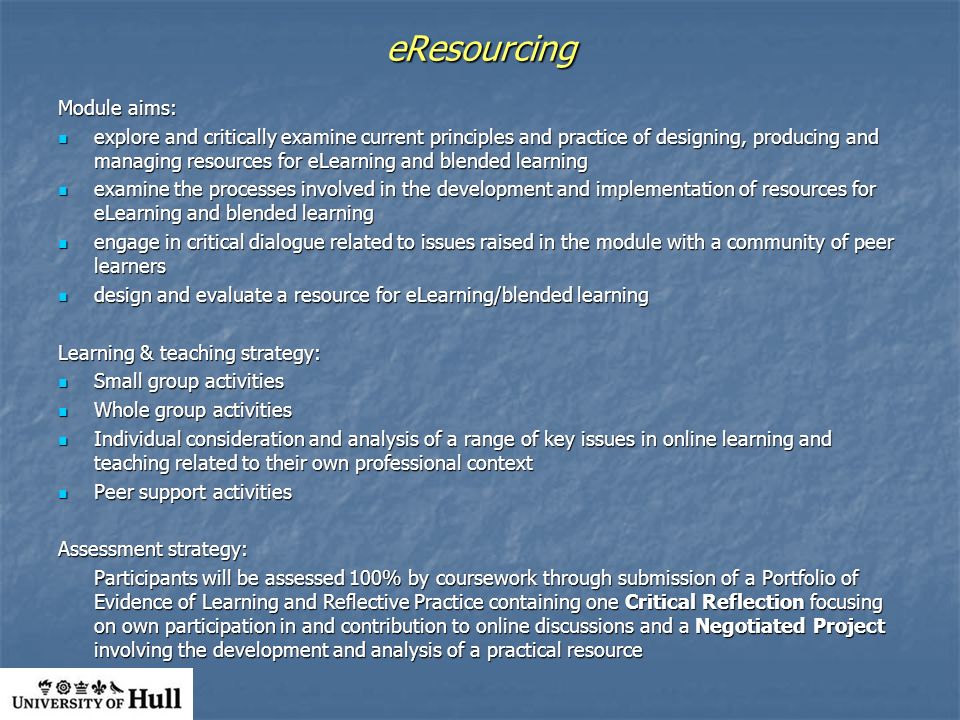 eResourcing Module aims: explore and critically examine current principles and practice of designing, producing and managing resources for eLearning and blended learning explore and critically examine current principles and practice of designing, producing and managing resources for eLearning and blended learning examine the processes involved in the development and implementation of resources for eLearning and blended learning examine the processes involved in the development and implementation of resources for eLearning and blended learning engage in critical dialogue related to issues raised in the module with a community of peer learners engage in critical dialogue related to issues raised in the module with a community of peer learners design and evaluate a resource for eLearning/blended learning design and evaluate a resource for eLearning/blended learning Learning & teaching strategy: Small group activities Small group activities Whole group activities Whole group activities Individual consideration and analysis of a range of key issues in online learning and teaching related to their own professional context Individual consideration and analysis of a range of key issues in online learning and teaching related to their own professional context Peer support activities Peer support activities Assessment strategy: Participants will be assessed 100% by coursework through submission of a Portfolio of Evidence of Learning and Reflective Practice containing one Critical Reflection focusing on own participation in and contribution to online discussions and a Negotiated Project involving the development and analysis of a practical resource