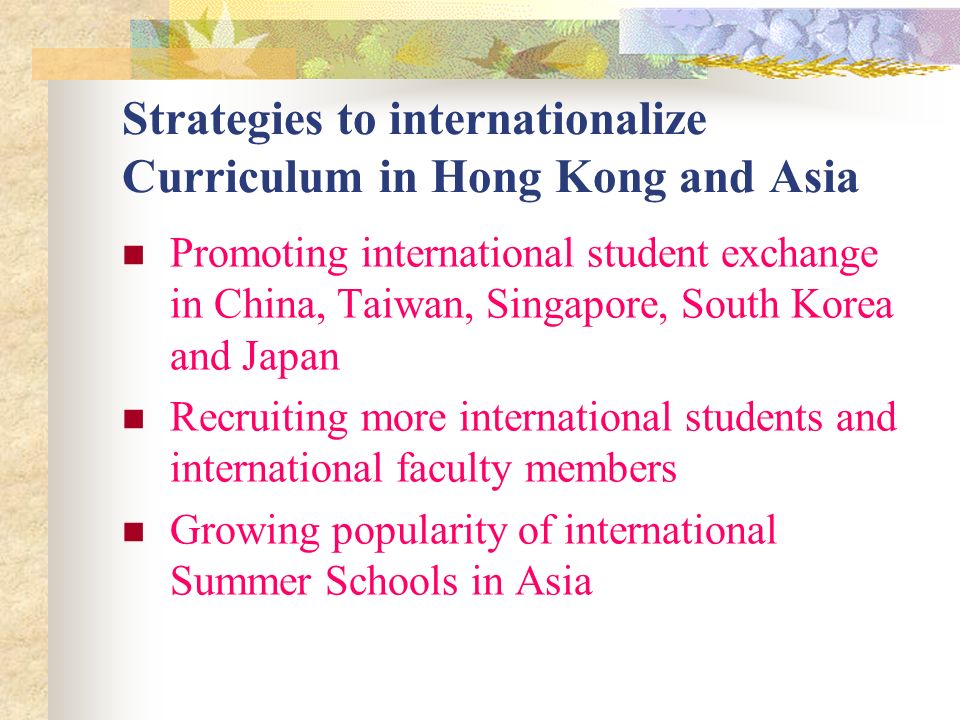 Strategies to internationalize Curriculum in Hong Kong and Asia Promoting international student exchange in China, Taiwan, Singapore, South Korea and Japan Recruiting more international students and international faculty members Growing popularity of international Summer Schools in Asia