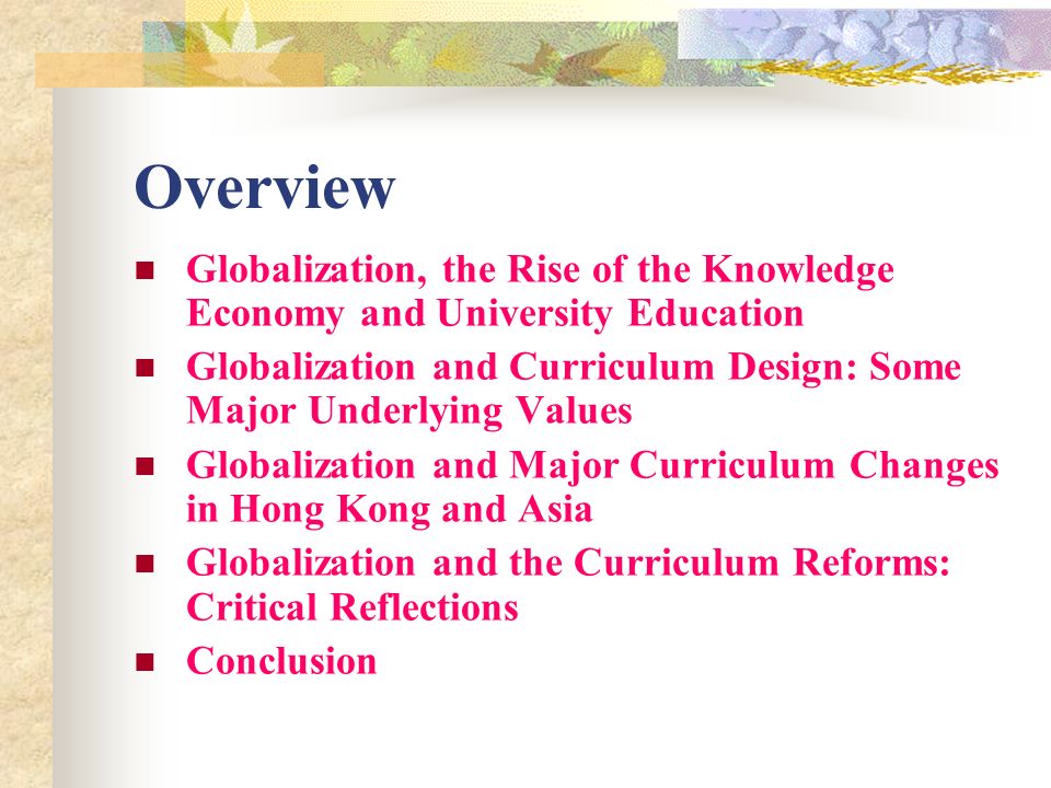 Overview Globalization, the Rise of the Knowledge Economy and University Education Globalization and Curriculum Design: Some Major Underlying Values Globalization and Major Curriculum Changes in Hong Kong and Asia Globalization and the Curriculum Reforms: Critical Reflections Conclusion
