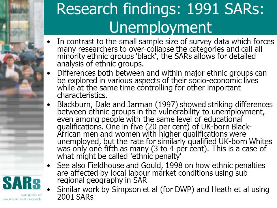 Research findings: 1991 SARs: Unemployment In contrast to the small sample size of survey data which forces many researchers to over-collapse the categories and call all minority ethnic groups black , the SARs allows for detailed analysis of ethnic groups.