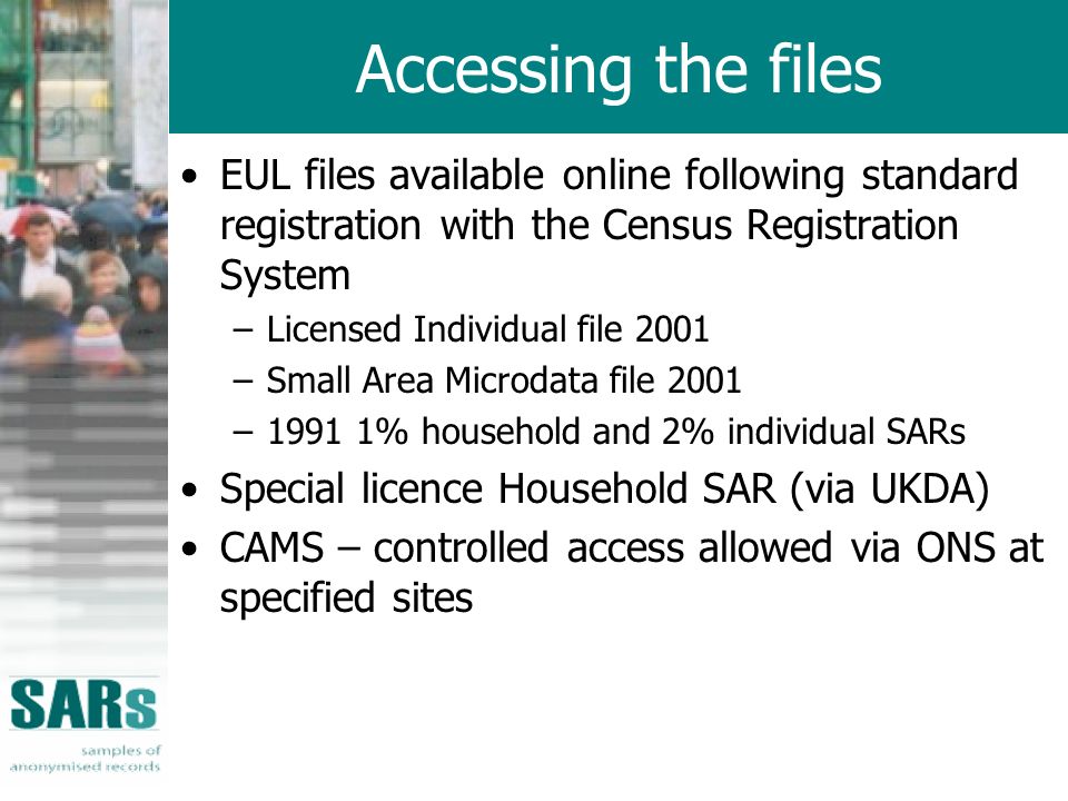 Accessing the files EUL files available online following standard registration with the Census Registration System –Licensed Individual file 2001 –Small Area Microdata file 2001 –1991 1% household and 2% individual SARs Special licence Household SAR (via UKDA) CAMS – controlled access allowed via ONS at specified sites
