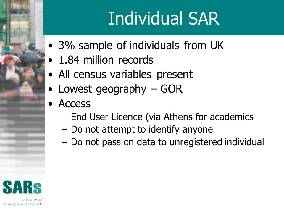 Individual SAR 3% sample of individuals from UK 1.84 million records All census variables present Lowest geography – GOR Access –End User Licence (via Athens for academics –Do not attempt to identify anyone –Do not pass on data to unregistered individual