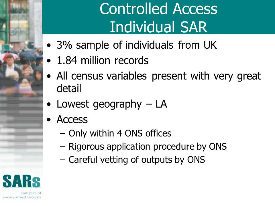 Controlled Access Individual SAR 3% sample of individuals from UK 1.84 million records All census variables present with very great detail Lowest geography – LA Access –Only within 4 ONS offices –Rigorous application procedure by ONS –Careful vetting of outputs by ONS