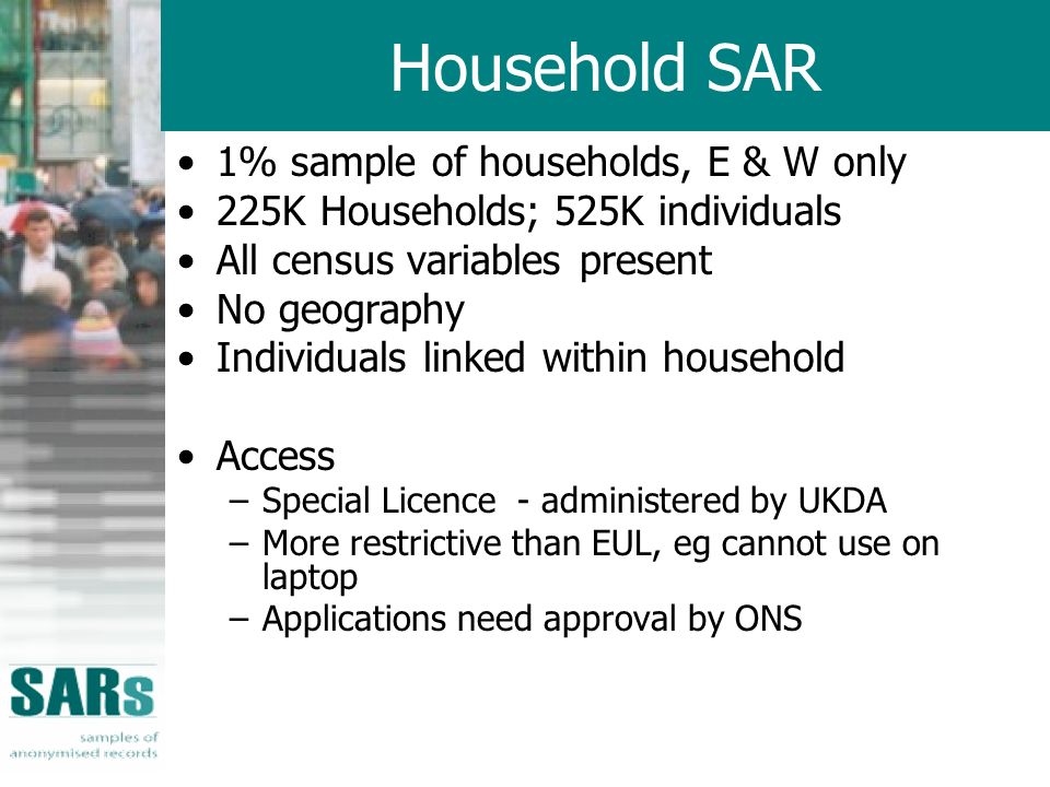 Household SAR 1% sample of households, E & W only 225K Households; 525K individuals All census variables present No geography Individuals linked within household Access –Special Licence - administered by UKDA –More restrictive than EUL, eg cannot use on laptop –Applications need approval by ONS