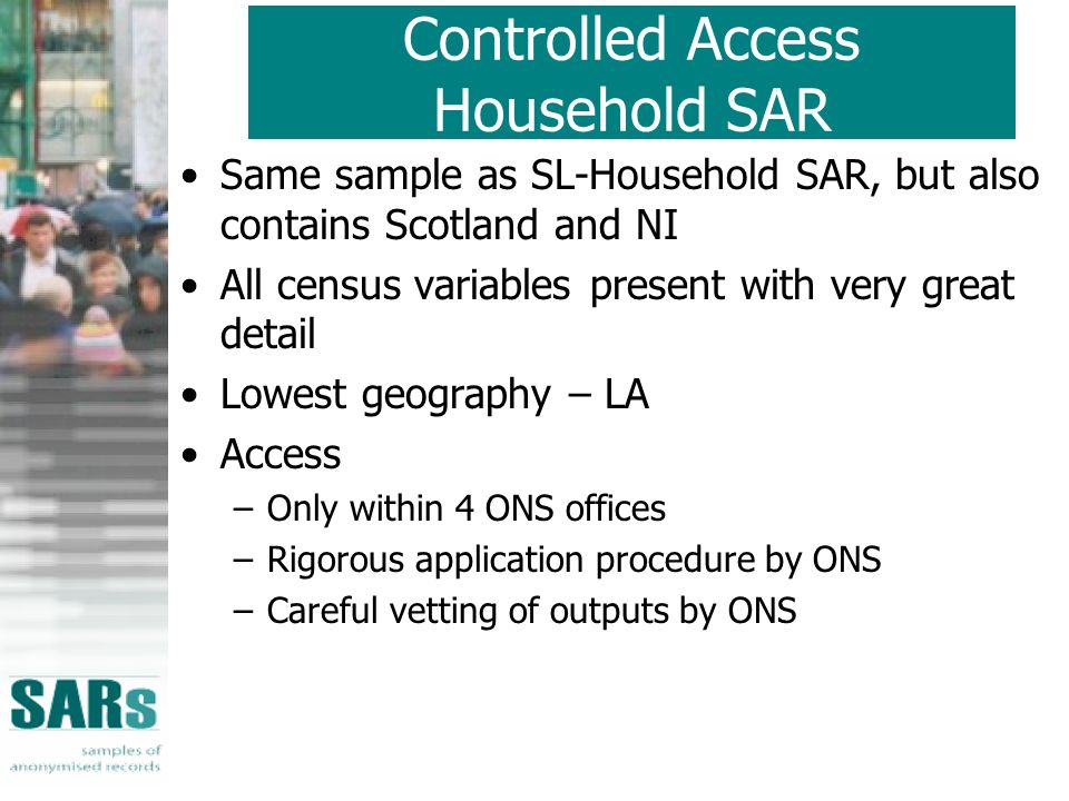 Same sample as SL-Household SAR, but also contains Scotland and NI All census variables present with very great detail Lowest geography – LA Access –Only within 4 ONS offices –Rigorous application procedure by ONS –Careful vetting of outputs by ONS Controlled Access Household SAR