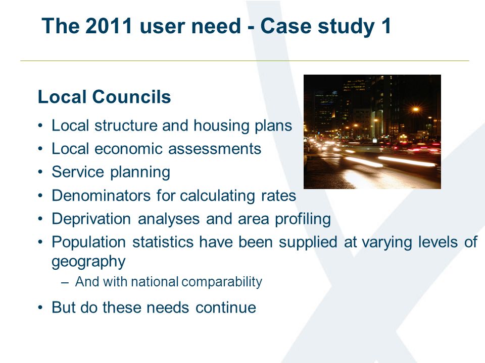 The 2011 user need - Case study 1 Local Councils Local structure and housing plans Local economic assessments Service planning Denominators for calculating rates Deprivation analyses and area profiling Population statistics have been supplied at varying levels of geography –And with national comparability But do these needs continue