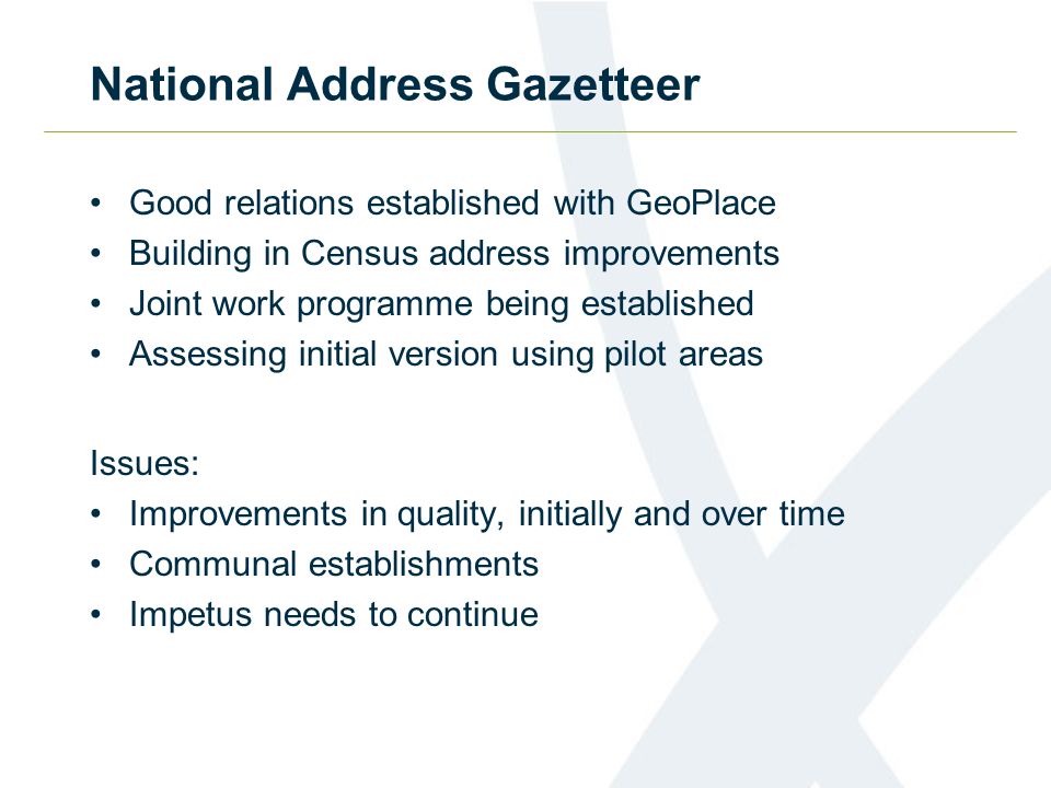 National Address Gazetteer Good relations established with GeoPlace Building in Census address improvements Joint work programme being established Assessing initial version using pilot areas Issues: Improvements in quality, initially and over time Communal establishments Impetus needs to continue