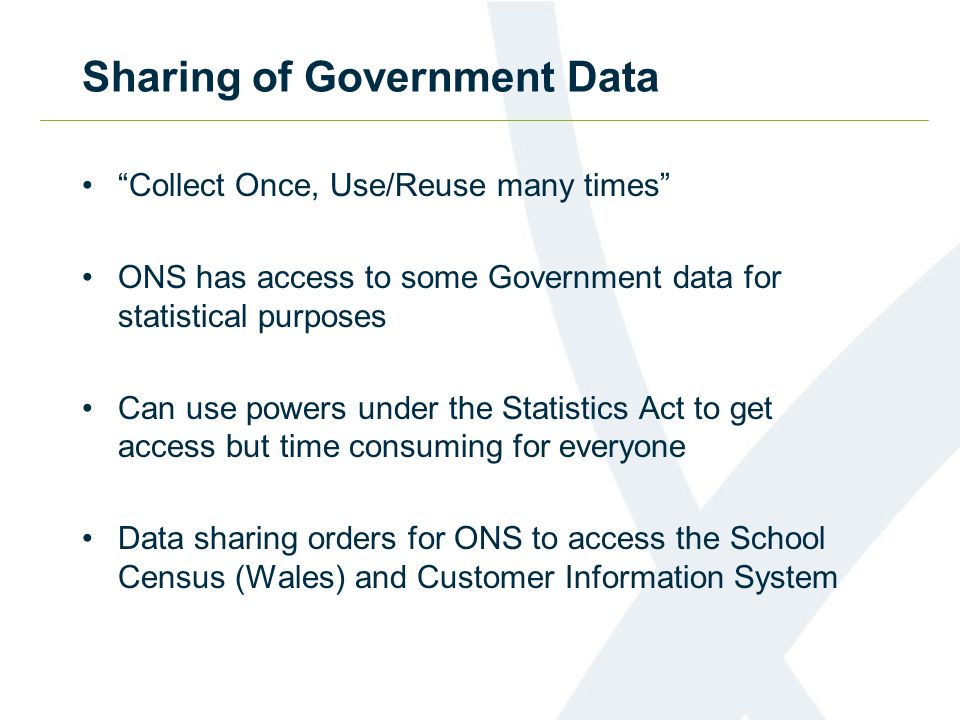 Sharing of Government Data Collect Once, Use/Reuse many times ONS has access to some Government data for statistical purposes Can use powers under the Statistics Act to get access but time consuming for everyone Data sharing orders for ONS to access the School Census (Wales) and Customer Information System
