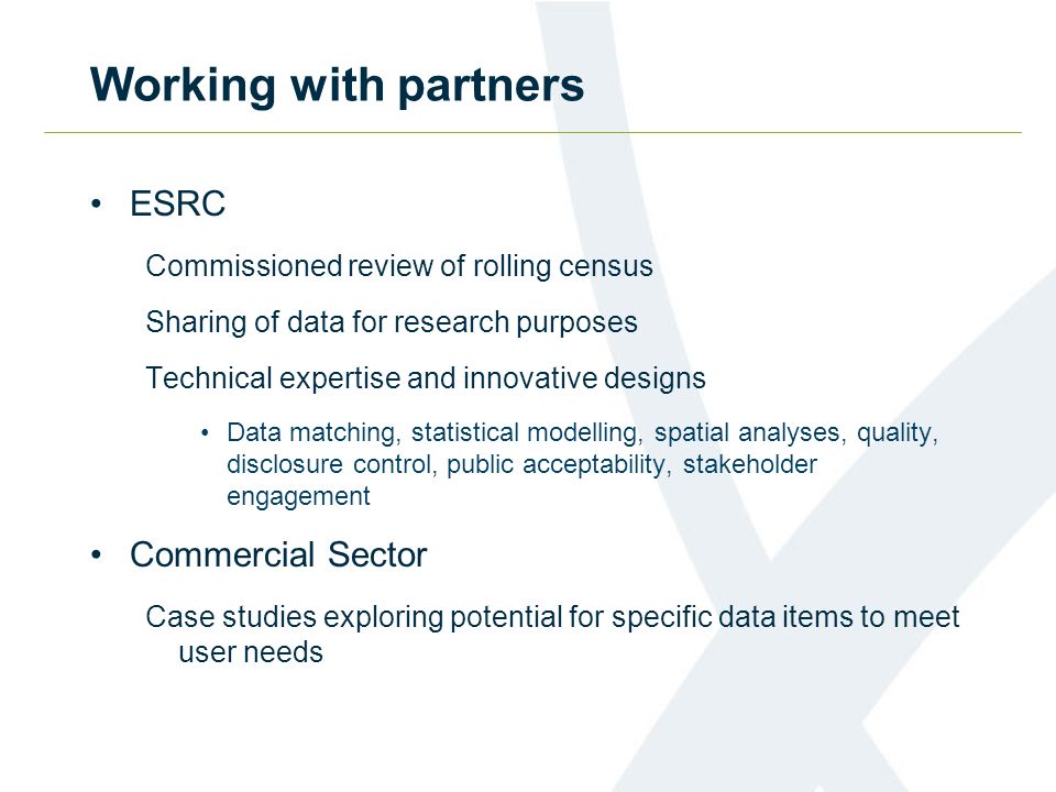 Working with partners ESRC Commissioned review of rolling census Sharing of data for research purposes Technical expertise and innovative designs Data matching, statistical modelling, spatial analyses, quality, disclosure control, public acceptability, stakeholder engagement Commercial Sector Case studies exploring potential for specific data items to meet user needs