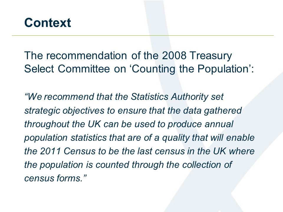 Context The recommendation of the 2008 Treasury Select Committee on Counting the Population: We recommend that the Statistics Authority set strategic objectives to ensure that the data gathered throughout the UK can be used to produce annual population statistics that are of a quality that will enable the 2011 Census to be the last census in the UK where the population is counted through the collection of census forms.