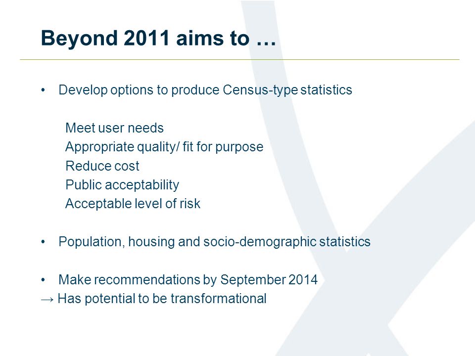 Beyond 2011 aims to … Develop options to produce Census-type statistics Meet user needs Appropriate quality/ fit for purpose Reduce cost Public acceptability Acceptable level of risk Population, housing and socio-demographic statistics Make recommendations by September 2014 Has potential to be transformational