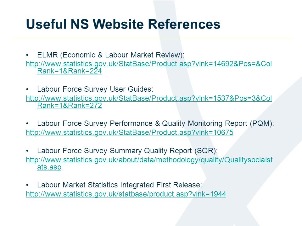Useful NS Website References ELMR (Economic & Labour Market Review):   vlnk=14692&Pos=&Col Rank=1&Rank=224 Labour Force Survey User Guides:   vlnk=1537&Pos=3&Col Rank=1&Rank=272 Labour Force Survey Performance & Quality Monitoring Report (PQM):   vlnk=10675 Labour Force Survey Summary Quality Report (SQR):   ats.asp Labour Market Statistics Integrated First Release:   vlnk=1944