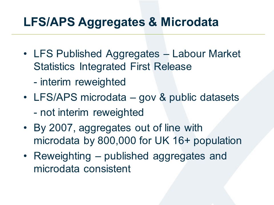 LFS/APS Aggregates & Microdata LFS Published Aggregates – Labour Market Statistics Integrated First Release - interim reweighted LFS/APS microdata – gov & public datasets - not interim reweighted By 2007, aggregates out of line with microdata by 800,000 for UK 16+ population Reweighting – published aggregates and microdata consistent