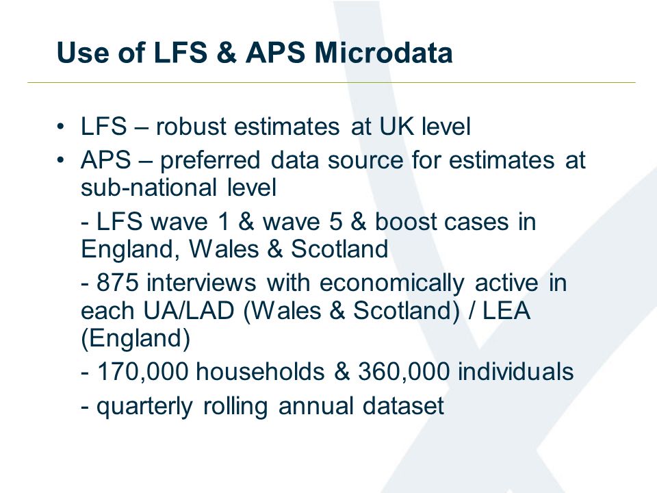 Use of LFS & APS Microdata LFS – robust estimates at UK level APS – preferred data source for estimates at sub-national level - LFS wave 1 & wave 5 & boost cases in England, Wales & Scotland interviews with economically active in each UA/LAD (Wales & Scotland) / LEA (England) - 170,000 households & 360,000 individuals - quarterly rolling annual dataset