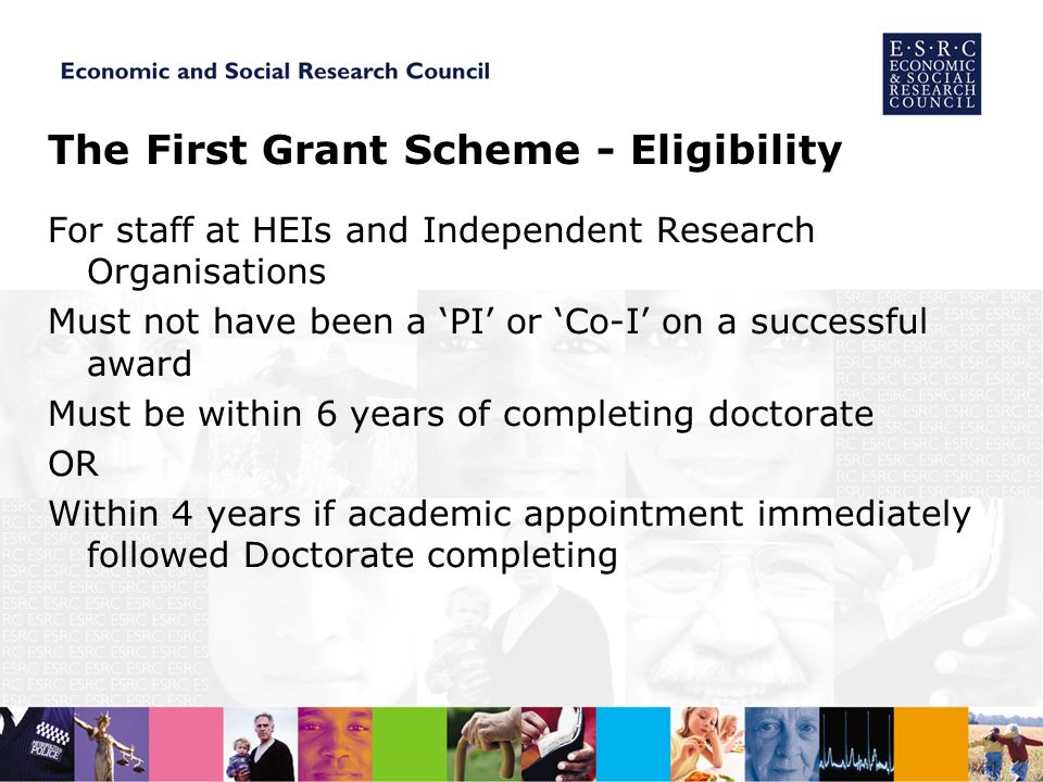 The First Grant Scheme - Eligibility For staff at HEIs and Independent Research Organisations Must not have been a PI or Co-I on a successful award Must be within 6 years of completing doctorate OR Within 4 years if academic appointment immediately followed Doctorate completing