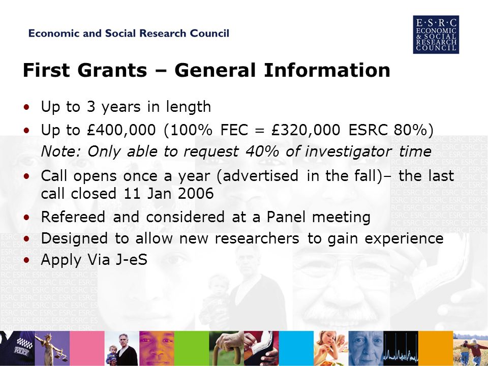 First Grants – General Information Up to 3 years in length Up to £400,000 (100% FEC = £320,000 ESRC 80%) Note: Only able to request 40% of investigator time Call opens once a year (advertised in the fall)– the last call closed 11 Jan 2006 Refereed and considered at a Panel meeting Designed to allow new researchers to gain experience Apply Via J-eS
