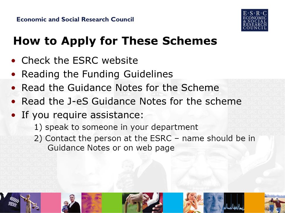 How to Apply for These Schemes Check the ESRC website Reading the Funding Guidelines Read the Guidance Notes for the Scheme Read the J-eS Guidance Notes for the scheme If you require assistance: 1) speak to someone in your department 2) Contact the person at the ESRC – name should be in Guidance Notes or on web page