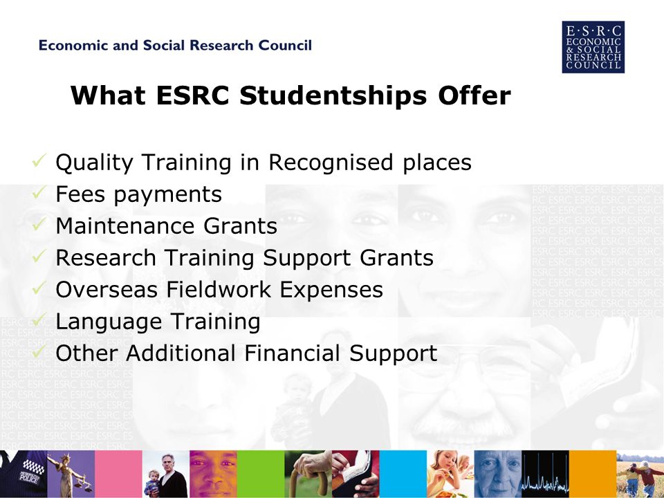 What ESRC Studentships Offer Quality Training in Recognised places Fees payments Maintenance Grants Research Training Support Grants Overseas Fieldwork Expenses Language Training Other Additional Financial Support