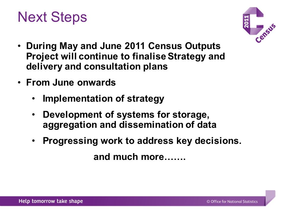 During May and June 2011 Census Outputs Project will continue to finalise Strategy and delivery and consultation plans From June onwards Implementation of strategy Development of systems for storage, aggregation and dissemination of data Progressing work to address key decisions.
