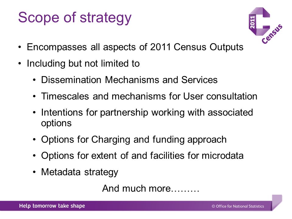 Scope of strategy Encompasses all aspects of 2011 Census Outputs Including but not limited to Dissemination Mechanisms and Services Timescales and mechanisms for User consultation Intentions for partnership working with associated options Options for Charging and funding approach Options for extent of and facilities for microdata Metadata strategy And much more………