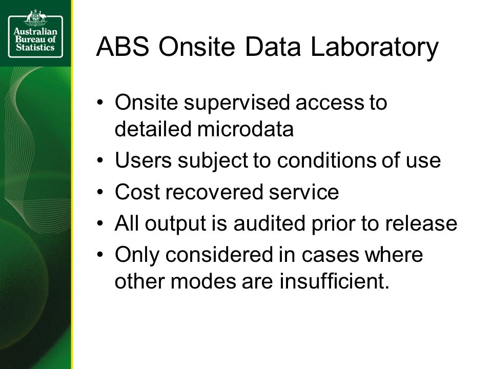 ABS Onsite Data Laboratory Onsite supervised access to detailed microdata Users subject to conditions of use Cost recovered service All output is audited prior to release Only considered in cases where other modes are insufficient.