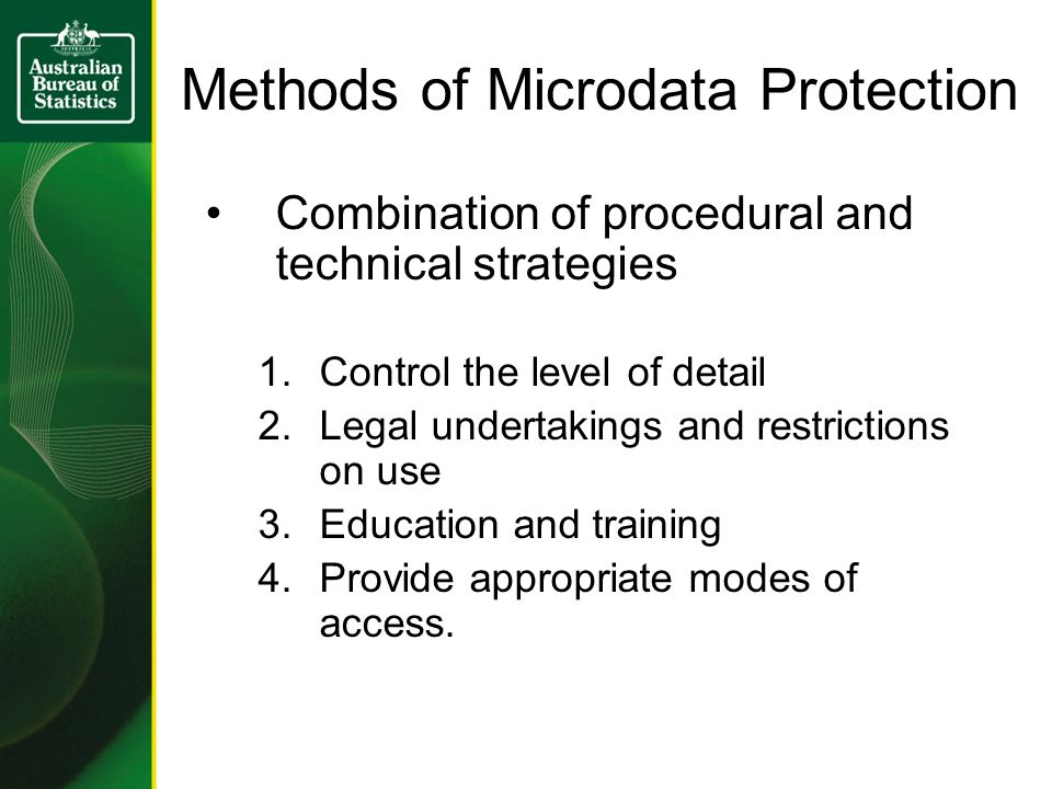Methods of Microdata Protection Combination of procedural and technical strategies 1.Control the level of detail 2.Legal undertakings and restrictions on use 3.Education and training 4.Provide appropriate modes of access.