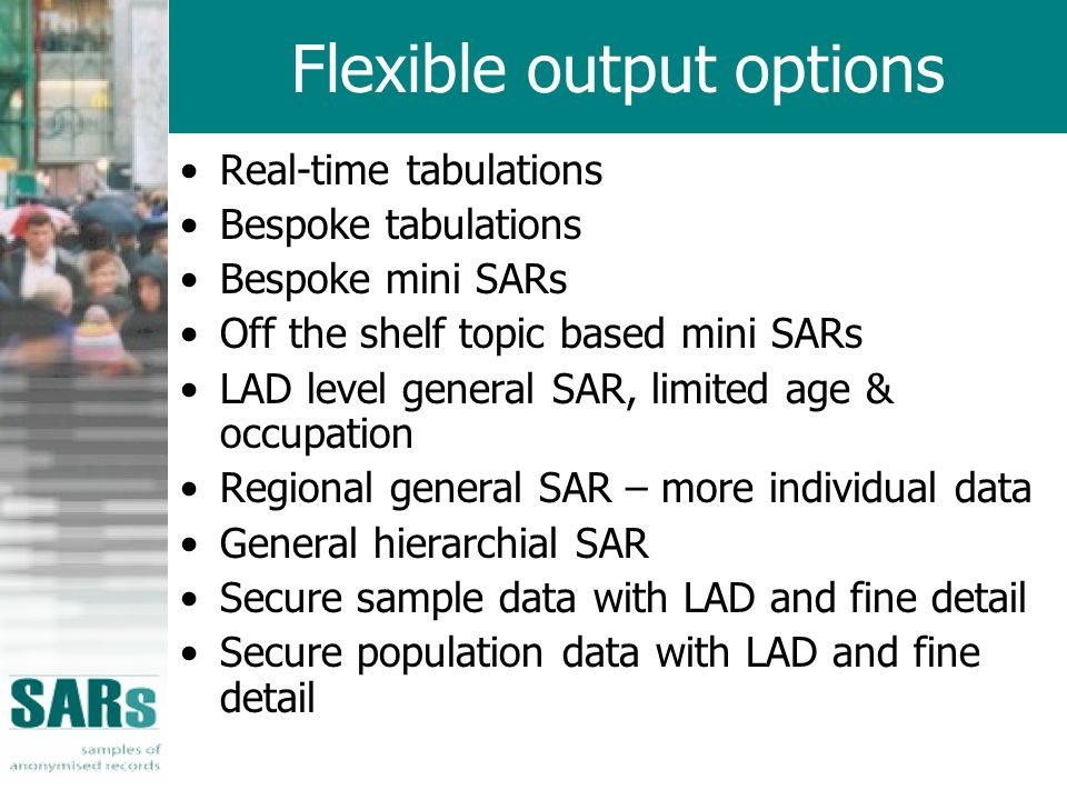 Flexible output options Real-time tabulations Bespoke tabulations Bespoke mini SARs Off the shelf topic based mini SARs LAD level general SAR, limited age & occupation Regional general SAR – more individual data General hierarchial SAR Secure sample data with LAD and fine detail Secure population data with LAD and fine detail