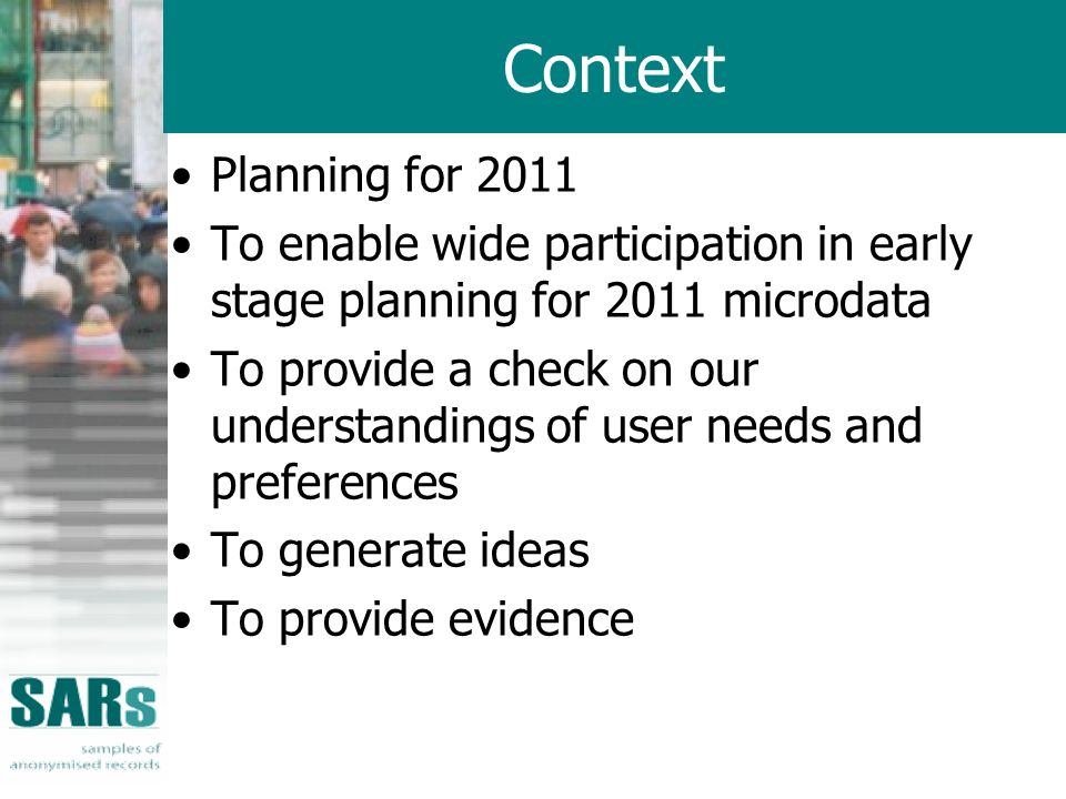 Context Planning for 2011 To enable wide participation in early stage planning for 2011 microdata To provide a check on our understandings of user needs and preferences To generate ideas To provide evidence