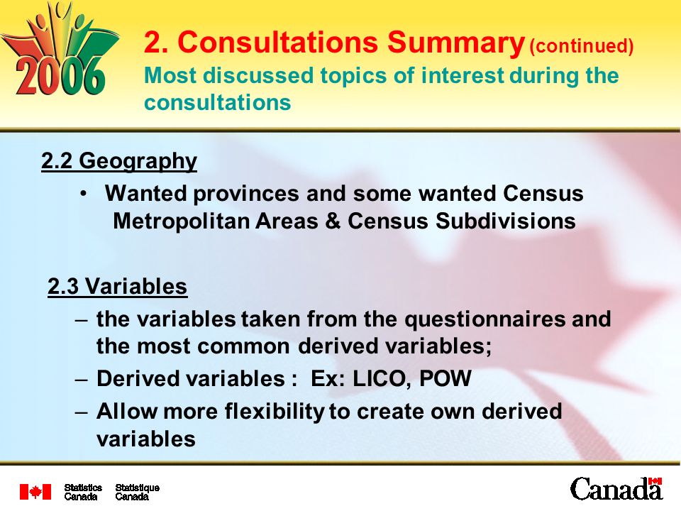 2.2 Geography Wanted provinces and some wanted Census Metropolitan Areas & Census Subdivisions 2.3 Variables –the variables taken from the questionnaires and the most common derived variables; –Derived variables : Ex: LICO, POW –Allow more flexibility to create own derived variables 2.