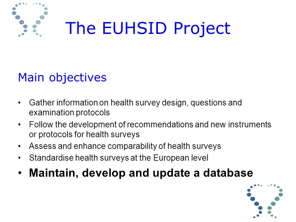 The EUHSID Project Main objectives Gather information on health survey design, questions and examination protocols Follow the development of recommendations and new instruments or protocols for health surveys Assess and enhance comparability of health surveys Standardise health surveys at the European level Maintain, develop and update a database