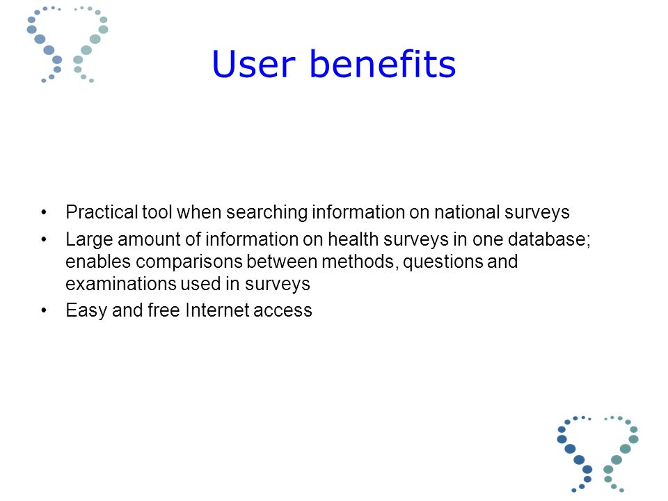 User benefits Practical tool when searching information on national surveys Large amount of information on health surveys in one database; enables comparisons between methods, questions and examinations used in surveys Easy and free Internet access
