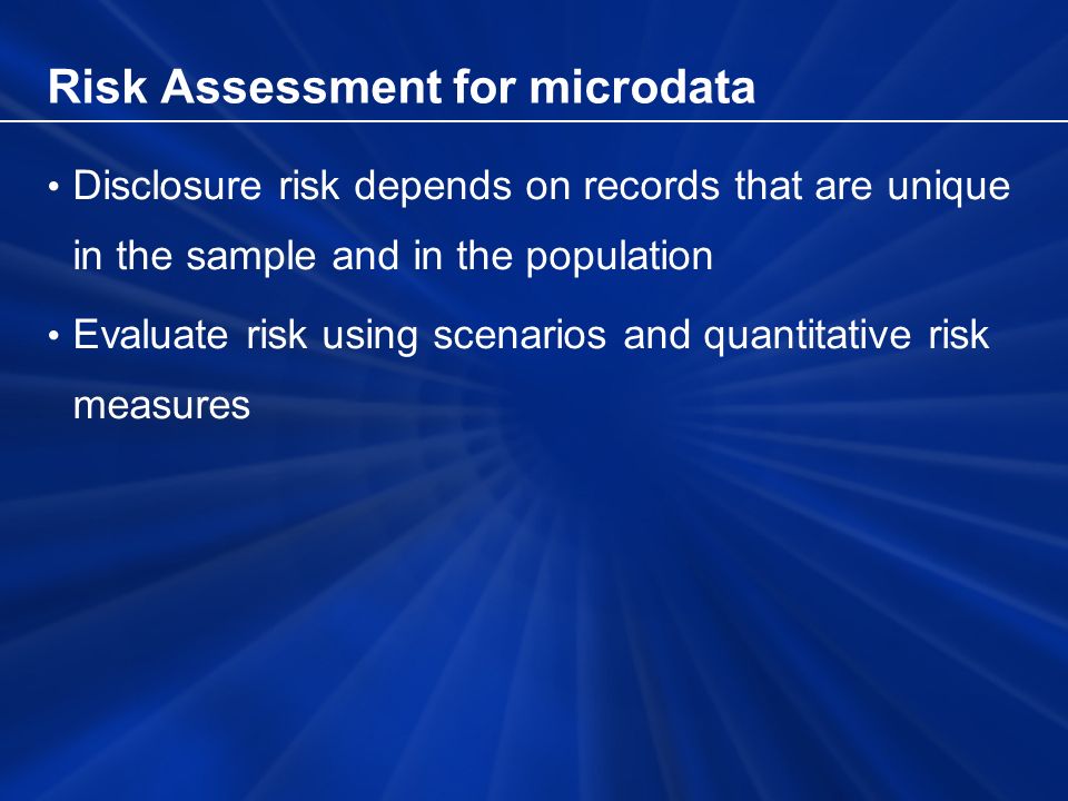 Risk Assessment for microdata Disclosure risk depends on records that are unique in the sample and in the population Evaluate risk using scenarios and quantitative risk measures