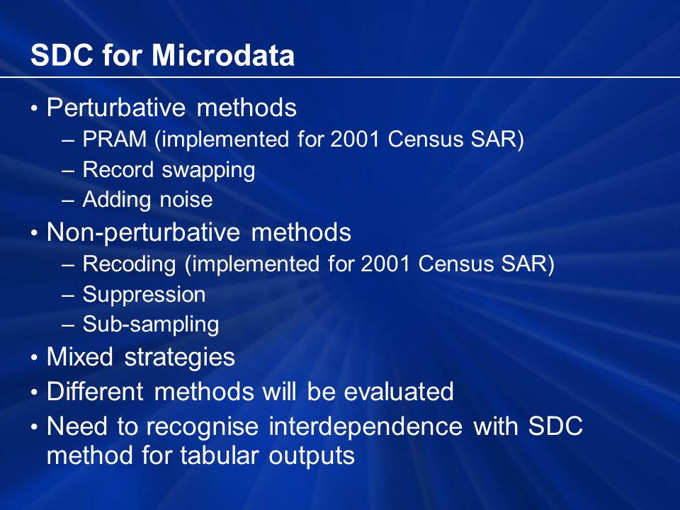 SDC for Microdata Perturbative methods –PRAM (implemented for 2001 Census SAR) –Record swapping –Adding noise Non-perturbative methods –Recoding (implemented for 2001 Census SAR) –Suppression –Sub-sampling Mixed strategies Different methods will be evaluated Need to recognise interdependence with SDC method for tabular outputs