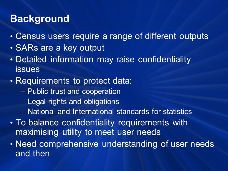 Background Census users require a range of different outputs SARs are a key output Detailed information may raise confidentiality issues Requirements to protect data: –Public trust and cooperation –Legal rights and obligations –National and International standards for statistics To balance confidentiality requirements with maximising utility to meet user needs Need comprehensive understanding of user needs and then