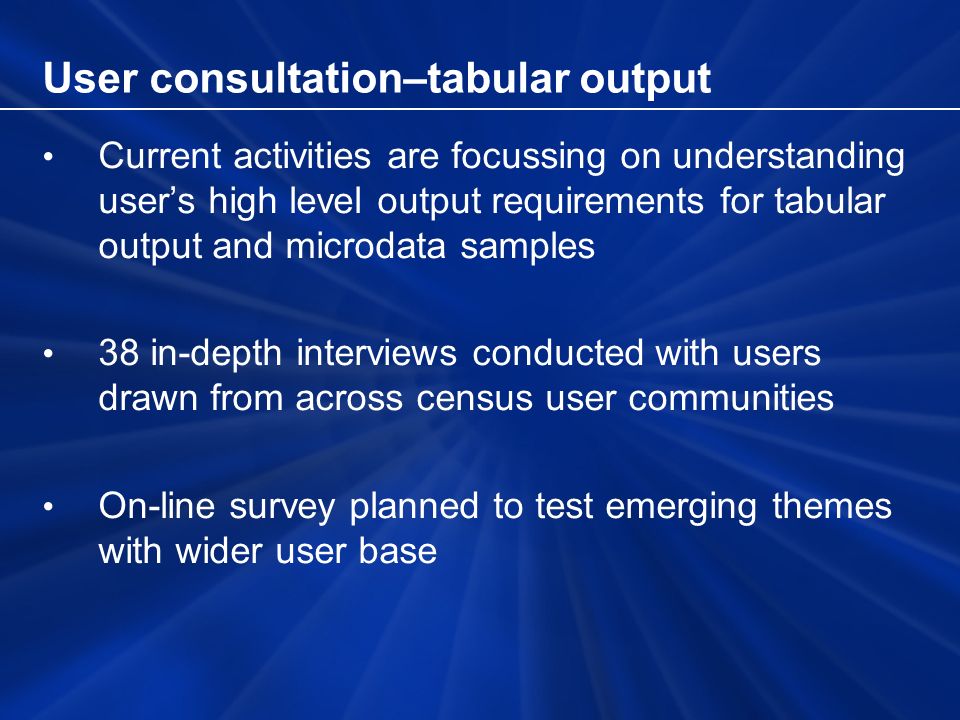 User consultation–tabular output Current activities are focussing on understanding users high level output requirements for tabular output and microdata samples 38 in-depth interviews conducted with users drawn from across census user communities On-line survey planned to test emerging themes with wider user base