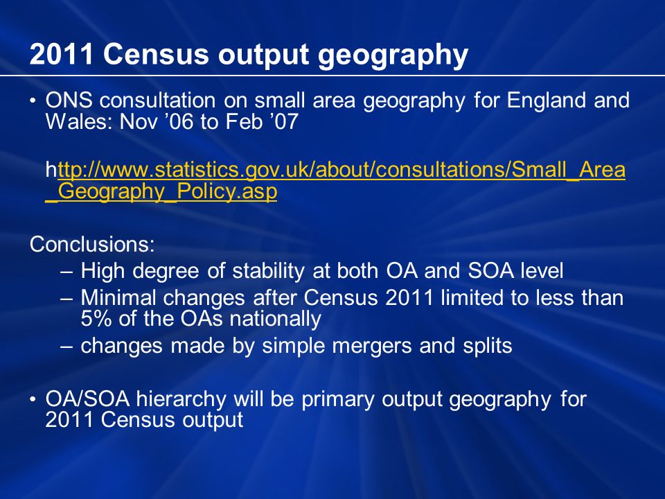 2011 Census output geography ONS consultation on small area geography for England and Wales: Nov 06 to Feb 07   _Geography_Policy.aspttp://  _Geography_Policy.asp Conclusions: –High degree of stability at both OA and SOA level –Minimal changes after Census 2011 limited to less than 5% of the OAs nationally –changes made by simple mergers and splits OA/SOA hierarchy will be primary output geography for 2011 Census output